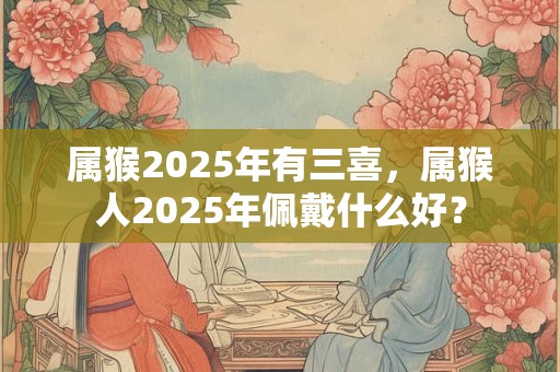 属猴2025年有三喜，属猴人2025年佩戴什么好？
