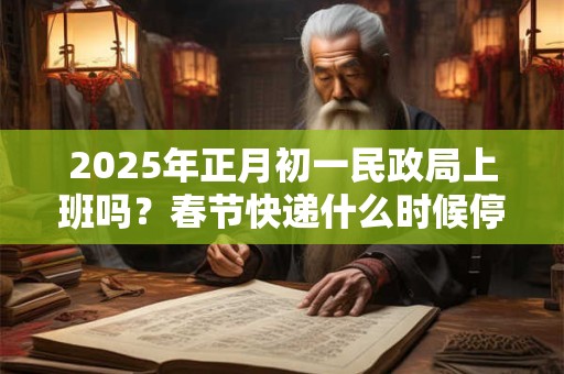 2025年正月初一民政局上班吗？春节快递什么时候停运？