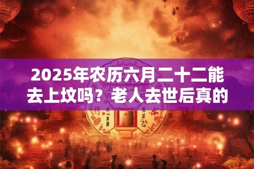 2025年农历六月二十二能去上坟吗？老人去世后真的能保佑在世的人吗？