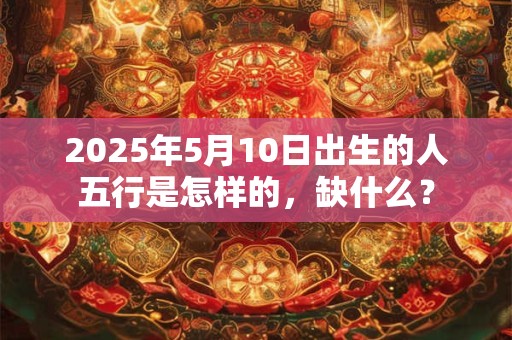 2025年5月10日出生的人五行是怎样的，缺什么？