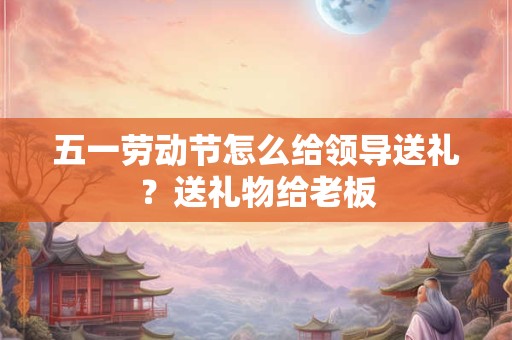 五一劳动节怎么给领导送礼？送礼物给老板