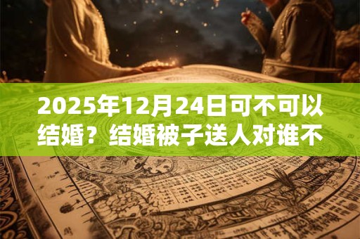 2025年12月24日可不可以结婚？结婚被子送人对谁不好？