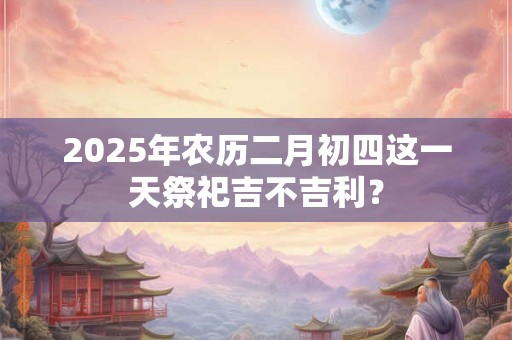 2025年农历二月初四这一天祭祀吉不吉利？