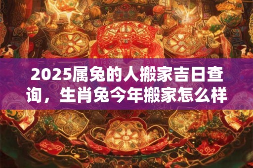 详细阅读:2025属兔的人搬家吉日查询,生肖兔今年搬家怎么样 2025属兔的人搬家吉日查询,生肖兔今年搬家怎么样