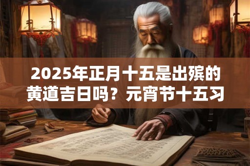 2025年正月十五是出殡的黄道吉日吗？元宵节十五习俗有哪些？