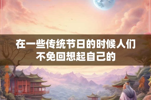 在一些传统节日的时候人们不免回想起自己的