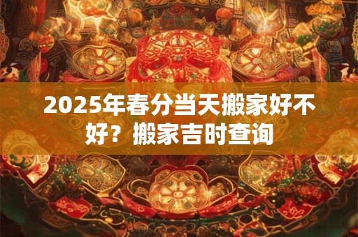 2025年春分当天搬家好不好？搬家吉时查询