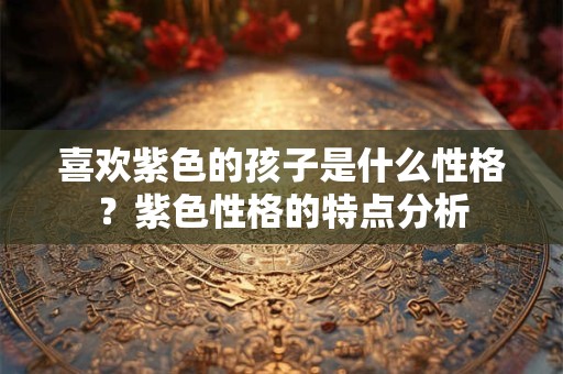 喜欢紫色的孩子是什么性格？紫色性格的特点分析