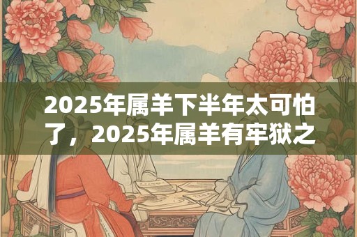 2025年属羊下半年太可怕了，2025年属羊有牢狱之灾吗？