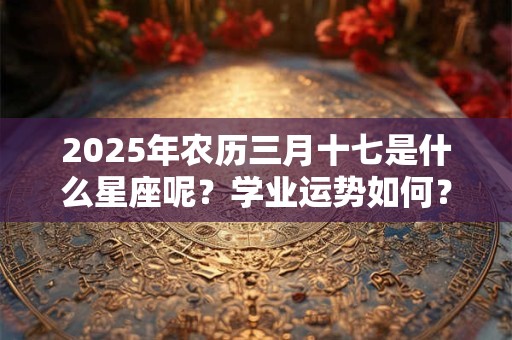 2025年农历三月十七是什么星座呢？学业运势如何？