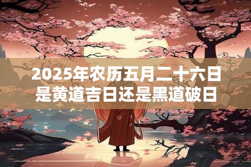 2025年农历五月二十六日是黄道吉日还是黑道破日