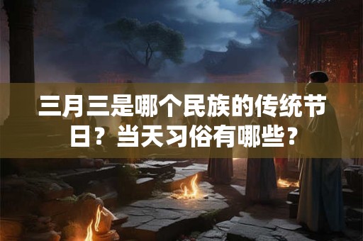 三月三是哪个民族的传统节日？当天习俗有哪些？