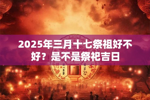 2025年三月十七祭祖好不好？是不是祭祀吉日