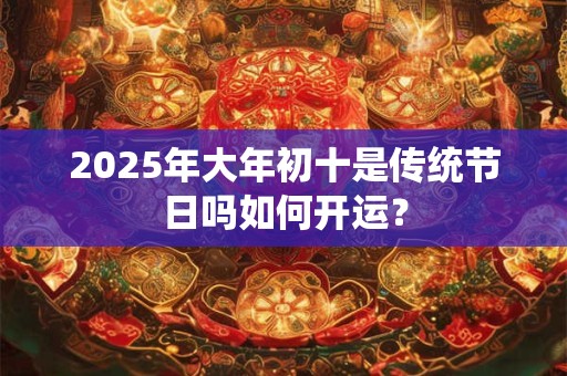 2025年大年初十是传统节日吗如何开运？