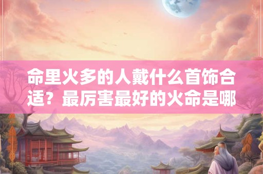 命里火多的人戴什么首饰合适？最厉害最好的火命是哪种？