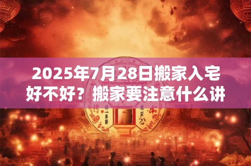 2025年7月28日搬家入宅好不好？搬家要注意什么讲究？