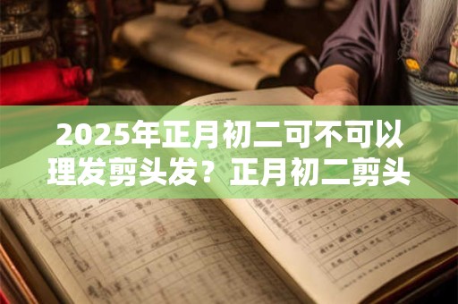 2025年正月初二可不可以理发剪头发？正月初二剪头发吉利吗？