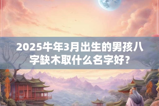 2025牛年3月出生的男孩八字缺木取什么名字好？