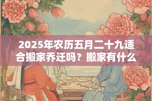 2025年农历五月二十九适合搬家乔迁吗？搬家有什么禁忌？