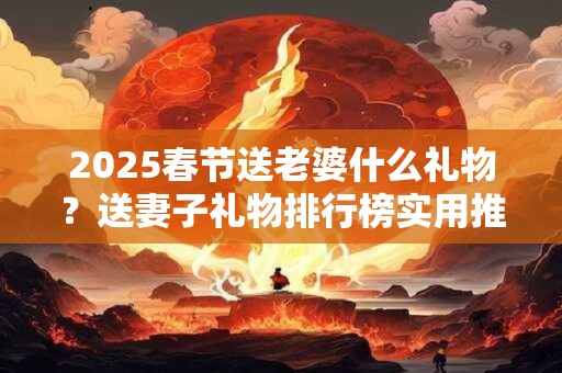 2025春节送老婆什么礼物？送妻子礼物排行榜实用推荐！