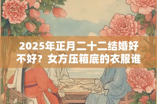 2025年正月二十二结婚好不好？女方压箱底的衣服谁买？