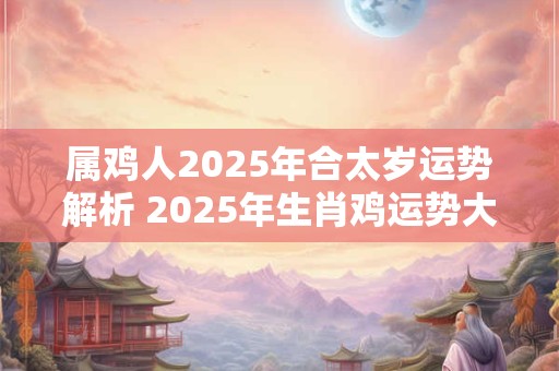 属鸡人2025年合太岁运势解析 2025年生肖鸡运势大全