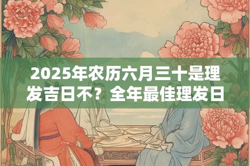 2025年农历六月三十是理发吉日不？全年最佳理发日子是哪个