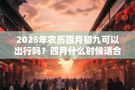 2025年农历四月初九可以出行吗？四月什么时候适合出行