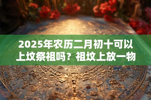 2025年农历二月初十可以上坟祭祖吗？祖坟上放一物后代富贵