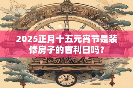 2025正月十五元宵节是装修房子的吉利日吗？