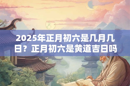 2025年正月初六是几月几日？正月初六是黄道吉日吗？