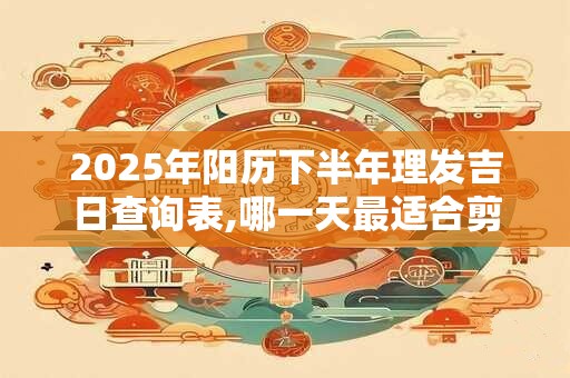 2025年阳历下半年理发吉日查询表,哪一天最适合剪头发？
