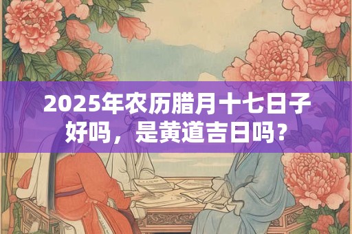 2025年农历腊月十七日子好吗，是黄道吉日吗？