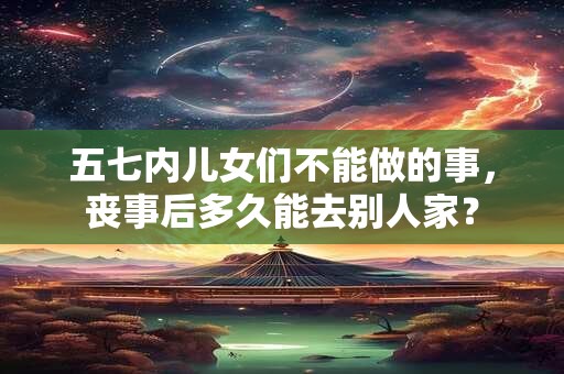 五七内儿女们不能做的事，丧事后多久能去别人家？