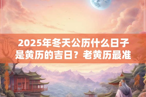 2025年冬天公历什么日子是黄历的吉日？老黄历最准确版本