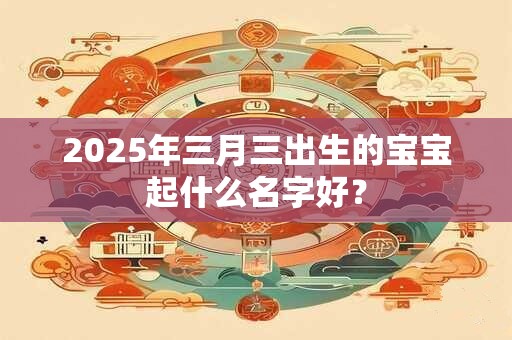 2025年三月三出生的宝宝起什么名字好? 2025年三月三出生的宝宝起什么名字好?