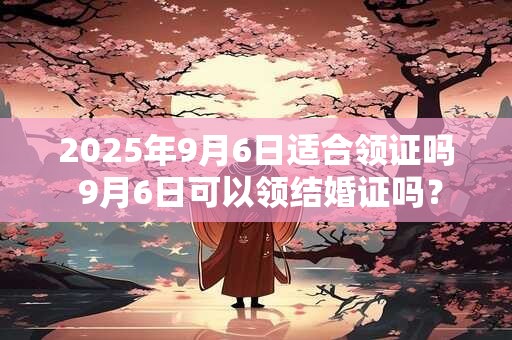 2025年9月6日适合领证吗 9月6日可以领结婚证吗？