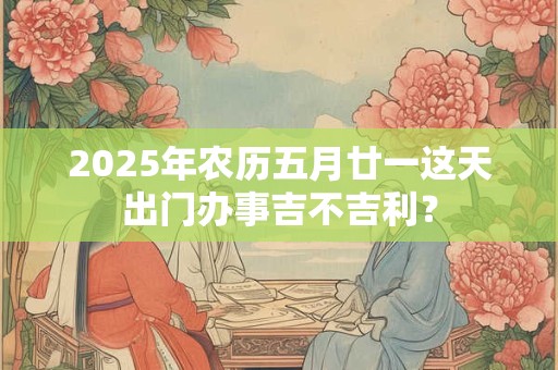 2025年农历五月廿一这天出门办事吉不吉利？