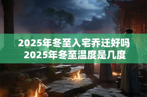 2025年冬至入宅乔迁好吗 2025年冬至温度是几度