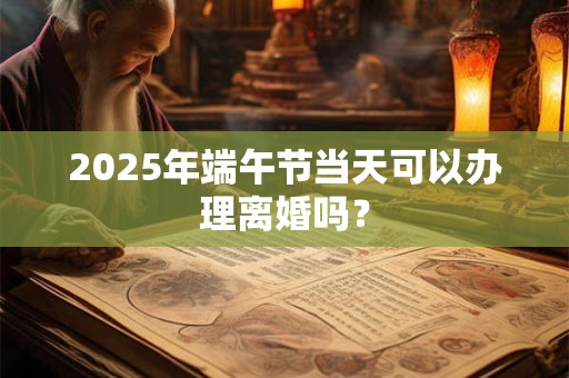 2025年端午节当天可以办理离婚吗？