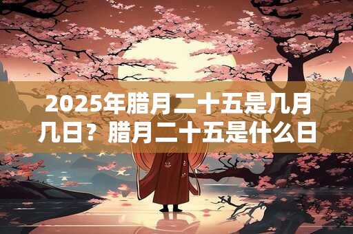 2025年腊月二十五是几月几日？腊月二十五是什么日子？