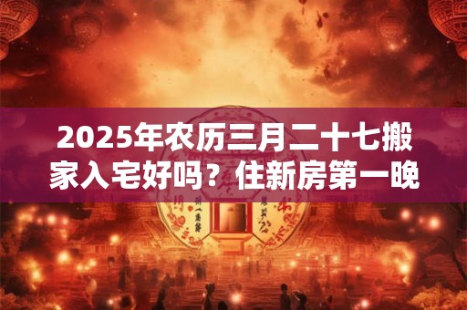 2025年农历三月二十七搬家入宅好吗？住新房第一晚禁忌