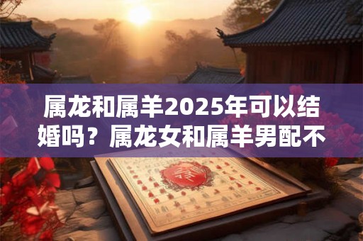 属龙和属羊2025年可以结婚吗？属龙女和属羊男配不配