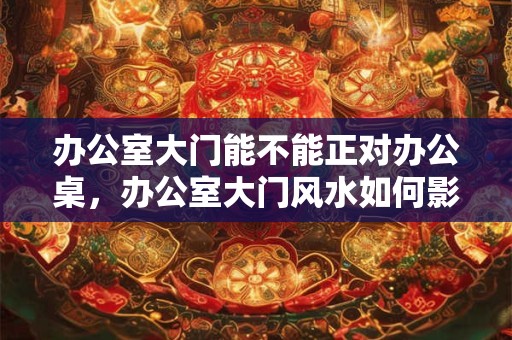办公室大门能不能正对办公桌，办公室大门风水如何影响财运？