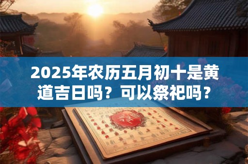 2025年农历五月初十是黄道吉日吗？可以祭祀吗？