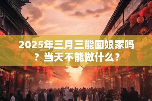 2025年三月三能回娘家吗？当天不能做什么？