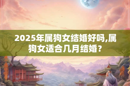 2025年属狗女结婚好吗,属狗女适合几月结婚？
