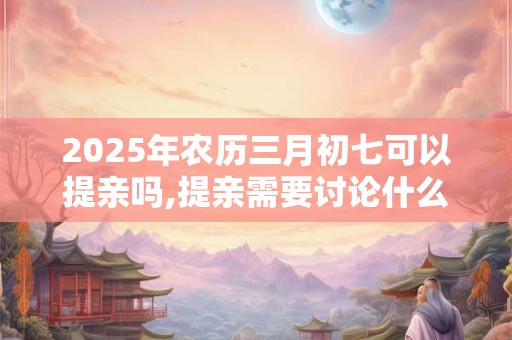 2025年农历三月初七可以提亲吗,提亲需要讨论什么？