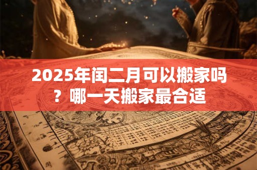 2025年闰二月可以搬家吗？哪一天搬家最合适