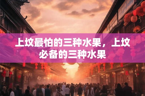 上坟最怕的三种水果，上坟必备的三种水果